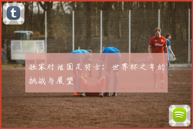 独家对话国足将士:世界杯之年的挑战与展望