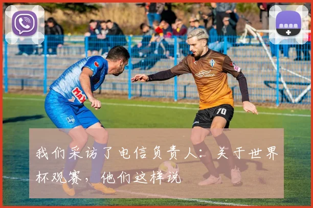 我们采访了电信负责人:关于世界杯观赛,他们这样说