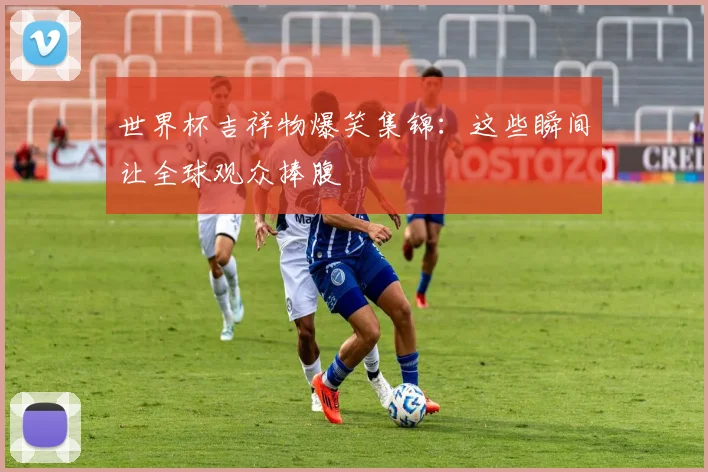世界杯吉祥物爆笑集锦：这些瞬间让全球观众捧腹