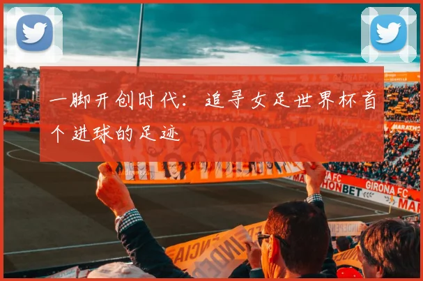 一脚开创时代:追寻女足世界杯首个进球的足迹