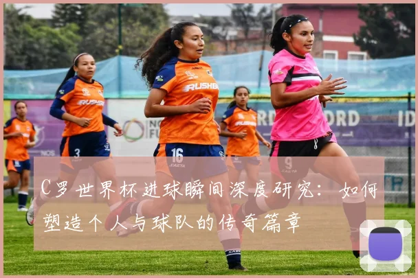 C罗世界杯进球瞬间深度研究:如何塑造个人与球队的传奇篇章
