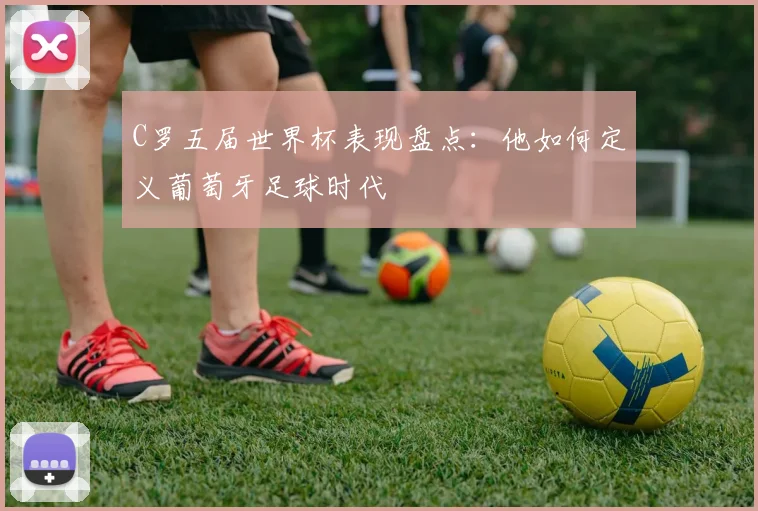 C罗五届世界杯表现盘点：他如何定义葡萄牙足球时代