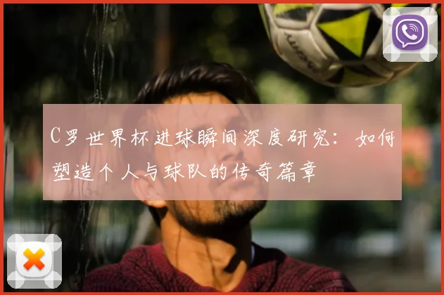 C罗世界杯进球瞬间深度研究:如何塑造个人与球队的传奇篇章