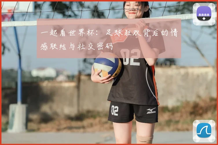 一起看世界杯:足球狂欢背后的情感联结与社交密码