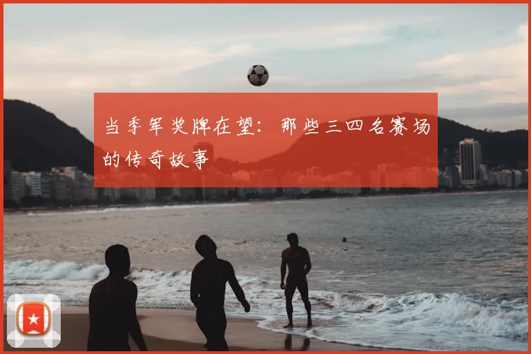 当季军奖牌在望：那些三四名赛场的传奇故事