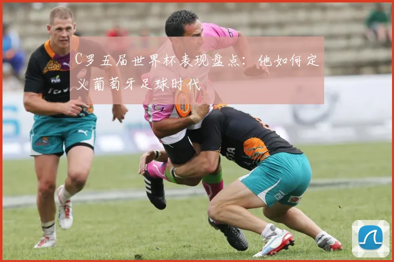 C罗五届世界杯表现盘点：他如何定义葡萄牙足球时代