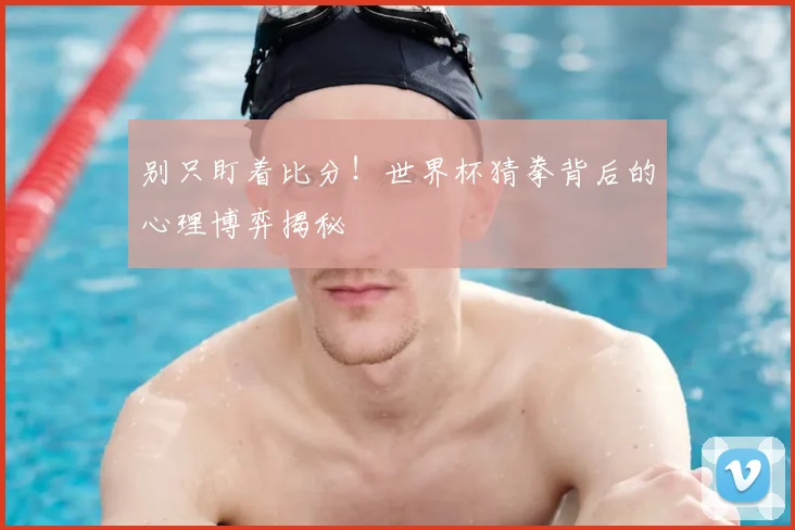 别只盯着比分!世界杯猜拳背后的心理博弈揭秘