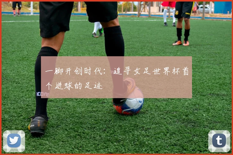 一脚开创时代:追寻女足世界杯首个进球的足迹