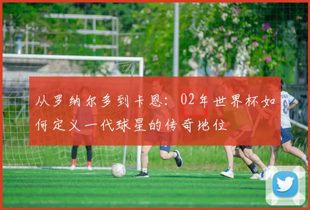 从罗纳尔多到卡恩：02年世界杯如何定义一代球星的传奇地位