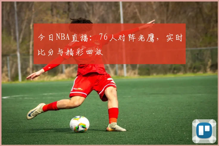 今日NBA直播：76人对阵老鹰，实时比分与精彩回放