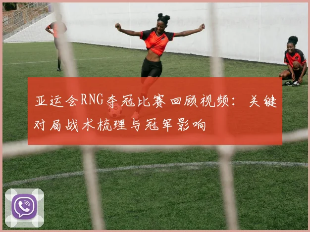 亚运会RNG夺冠比赛回顾视频：关键对局战术梳理与冠军影响
