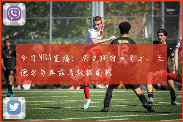 今日NBA直播：尼克斯对决奇才，兰德尔与库兹马数据前瞻