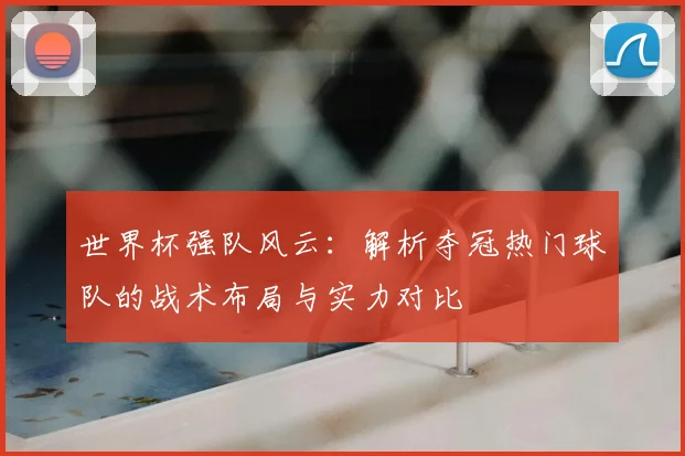 世界杯强队风云：解析夺冠热门球队的战术布局与实力对比