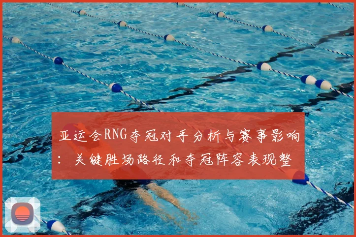 亚运会RNG夺冠对手分析与赛事影响：关键胜场路径和夺冠阵容表现整理