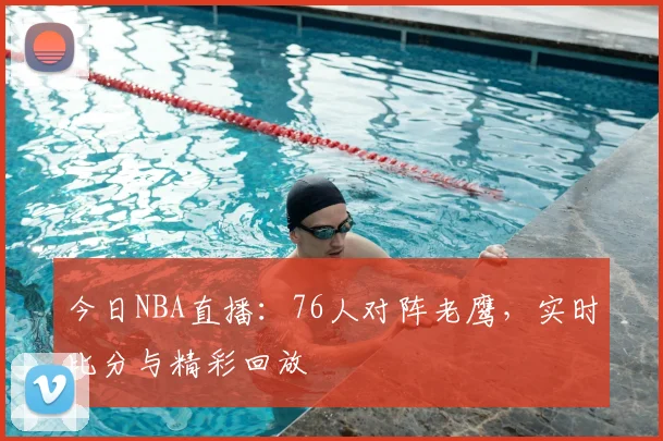 今日NBA直播：76人对阵老鹰，实时比分与精彩回放