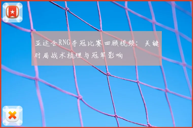 亚运会RNG夺冠比赛回顾视频：关键对局战术梳理与冠军影响