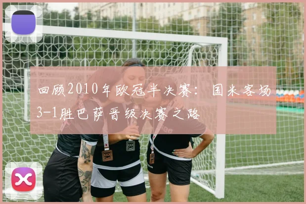 回顾2010年欧冠半决赛：国米客场3-1胜巴萨晋级决赛之路