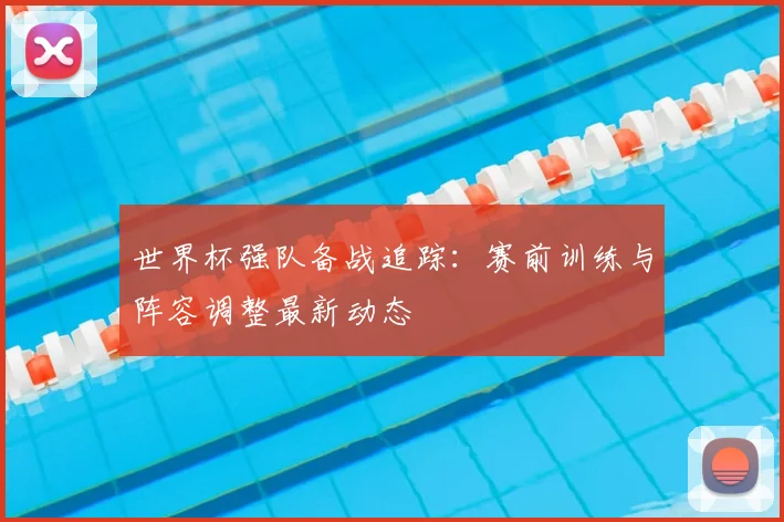 世界杯强队备战追踪：赛前训练与阵容调整最新动态